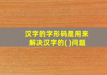 汉字的字形码是用来解决汉字的( )问题